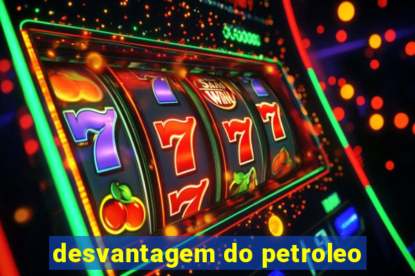 desvantagem do petroleo